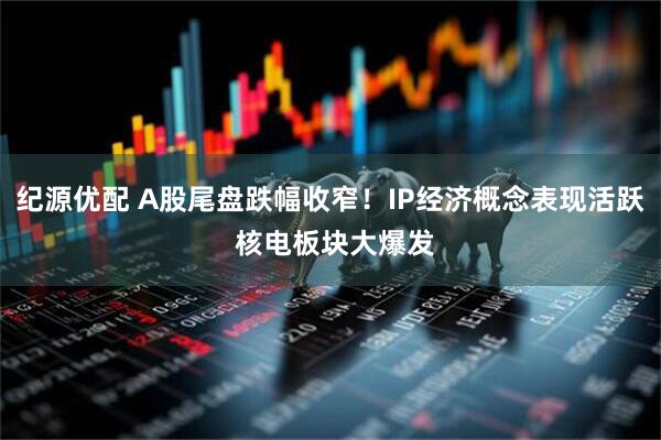 纪源优配 A股尾盘跌幅收窄！IP经济概念表现活跃 核电板块大爆发