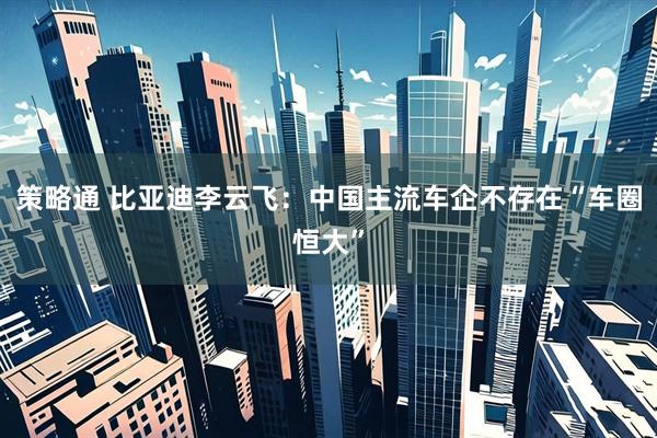 策略通 比亚迪李云飞：中国主流车企不存在“车圈恒大”