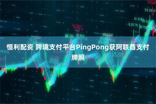 恒利配资 跨境支付平台PingPong获阿联酋支付牌照