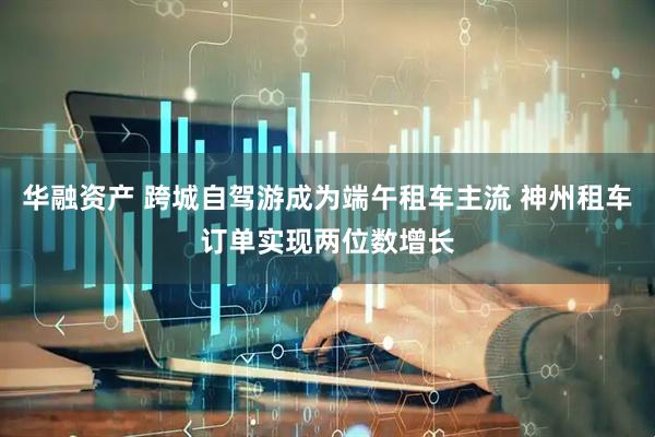 华融资产 跨城自驾游成为端午租车主流 神州租车订单实现两位数增长