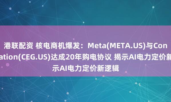 港联配资 核电商机爆发：Meta(META.US)与Constellation(CEG.US)达成20年购电协议 揭示AI电力定价新逻辑