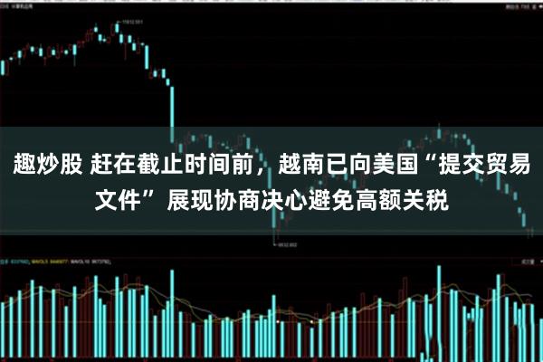 趣炒股 赶在截止时间前，越南已向美国“提交贸易文件” 展现协商决心避免高额关税