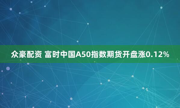 众豪配资 富时中国A50指数期货开盘涨0.12%