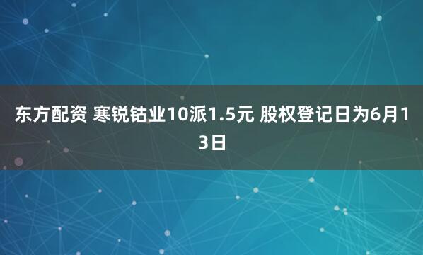 东方配资 寒锐钴业10派1.5元 股权登记日为6月13日