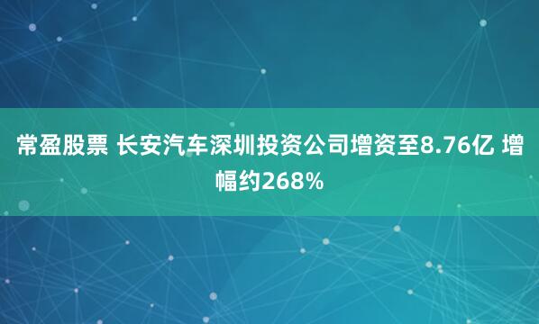 常盈股票 长安汽车深圳投资公司增资至8.76亿 增幅约268%