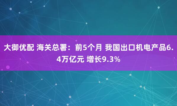 大御优配 海关总署：前5个月 我国出口机电产品6.4万亿元 增长9.3%