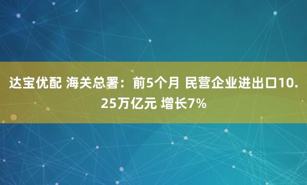 达宝优配 海关总署：前5个月 民营企业进出口10.25万亿元 增长7%