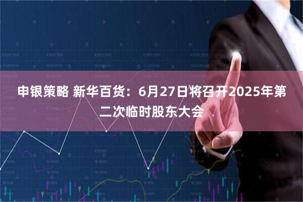 申银策略 新华百货：6月27日将召开2025年第二次临时股东大会