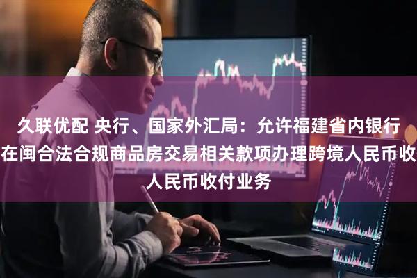 久联优配 央行、国家外汇局：允许福建省内银行为台胞在闽合法合规商品房交易相关款项办理跨境人民币收付业务