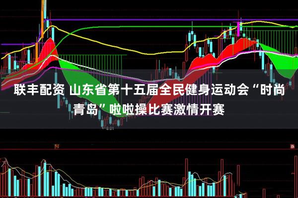联丰配资 山东省第十五届全民健身运动会“时尚青岛”啦啦操比赛激情开赛
