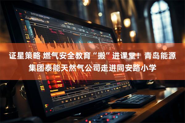 证星策略 燃气安全教育“搬”进课堂！青岛能源集团泰能天然气公司走进同安路小学