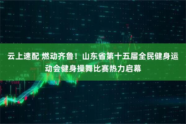 云上速配 燃动齐鲁！山东省第十五届全民健身运动会健身操舞比赛热力启幕