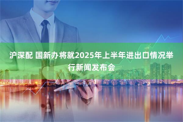 沪深配 国新办将就2025年上半年进出口情况举行新闻发布会