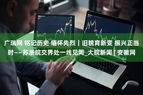 广瑞网 铭记历史 缅怀先烈｜旧貌育新变 振兴正当时——苏浙皖交界处一线见闻_大皖新闻 | 安徽网