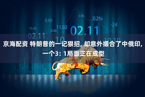 京海配资 特朗普的一记狠招, 却意外撮合了中俄印, 一个3: 1局面正在成型