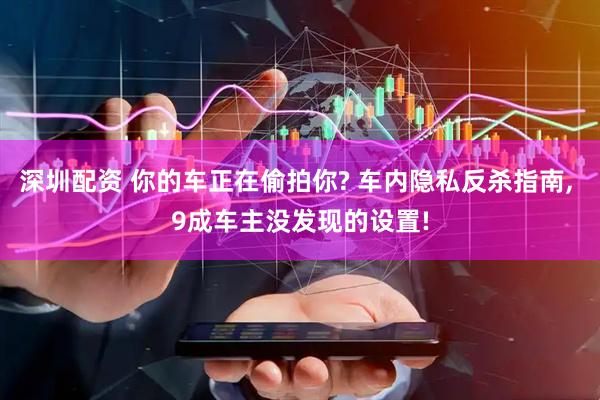 深圳配资 你的车正在偷拍你? 车内隐私反杀指南, 9成车主没发现的设置!