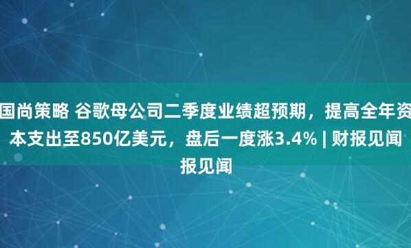 国尚策略 谷歌母公司二季度业绩超预期，提高全年资本支出至850亿美元，盘后一度涨3.4% | 财报见闻