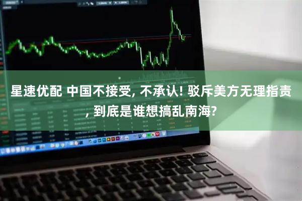 星速优配 中国不接受, 不承认! 驳斥美方无理指责, 到底是谁想搞乱南海?