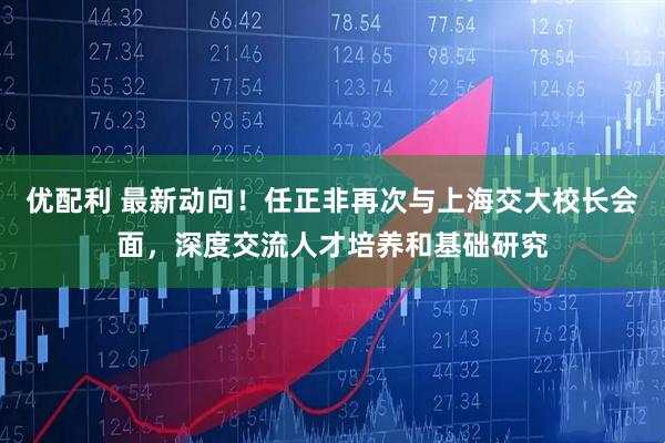 优配利 最新动向！任正非再次与上海交大校长会面，深度交流人才培养和基础研究