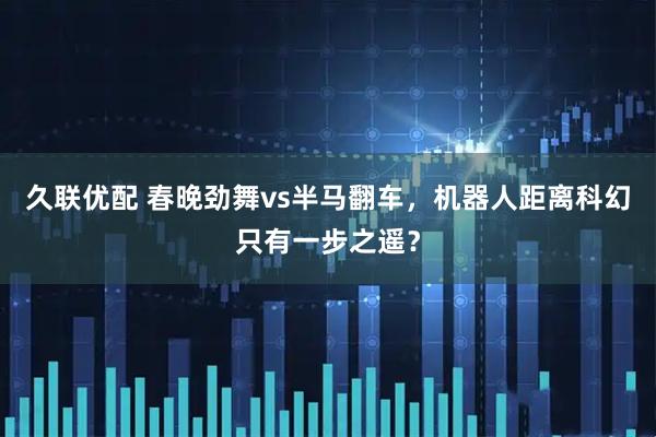久联优配 春晚劲舞vs半马翻车，机器人距离科幻只有一步之遥？
