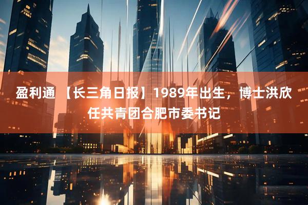 盈利通 【长三角日报】1989年出生，博士洪欣任共青团合肥市委书记