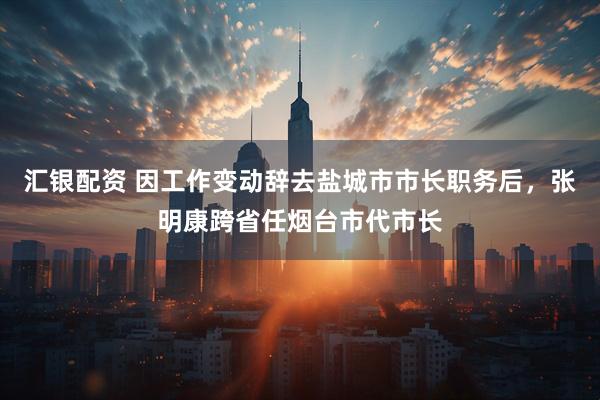 汇银配资 因工作变动辞去盐城市市长职务后，张明康跨省任烟台市代市长