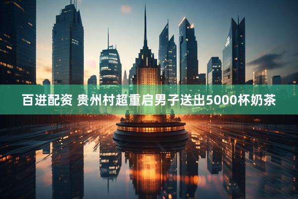 百进配资 贵州村超重启男子送出5000杯奶茶