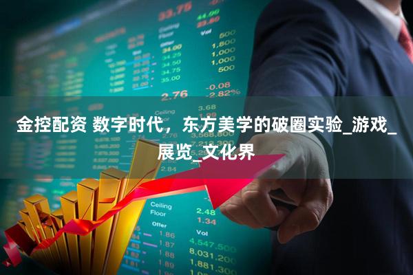 金控配资 数字时代，东方美学的破圈实验_游戏_展览_文化界