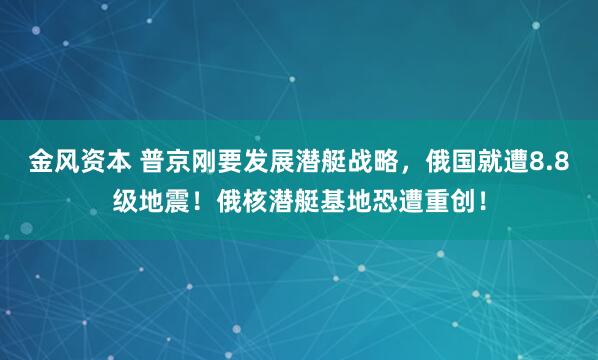 金风资本 普京刚要发展潜艇战略，俄国就遭8.8级地震！俄核潜艇基地恐遭重创！