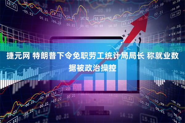 捷元网 特朗普下令免职劳工统计局局长 称就业数据被政治操控