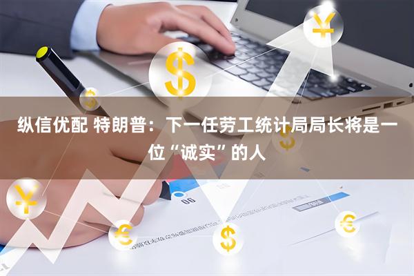 纵信优配 特朗普：下一任劳工统计局局长将是一位“诚实”的人