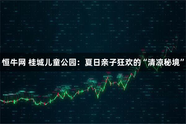 恒牛网 桂城儿童公园：夏日亲子狂欢的“清凉秘境”