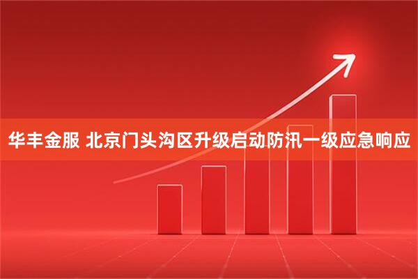 华丰金服 北京门头沟区升级启动防汛一级应急响应