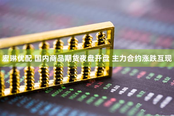 宏琳优配 国内商品期货夜盘开盘 主力合约涨跌互现