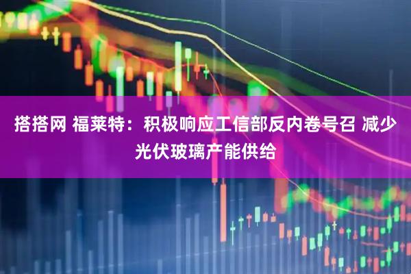 搭搭网 福莱特：积极响应工信部反内卷号召 减少光伏玻璃产能供给