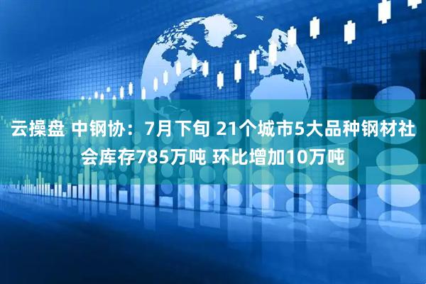 云操盘 中钢协：7月下旬 21个城市5大品种钢材社会库存785万吨 环比增加10万吨