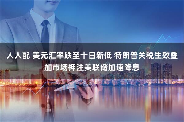 人人配 美元汇率跌至十日新低 特朗普关税生效叠加市场押注美联储加速降息