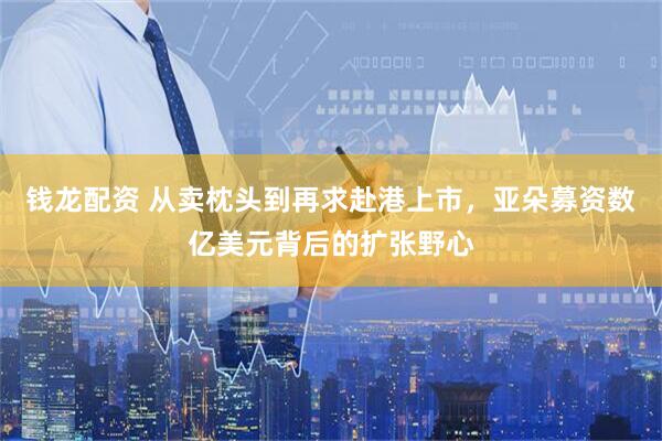 钱龙配资 从卖枕头到再求赴港上市，亚朵募资数亿美元背后的扩张野心
