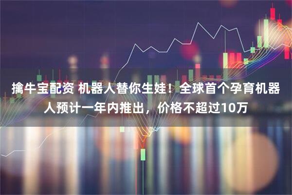 擒牛宝配资 机器人替你生娃！全球首个孕育机器人预计一年内推出，价格不超过10万