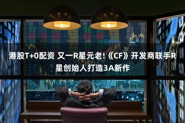港股T+0配资 又一R星元老!《CF》开发商联手R星创始人打造3A新作