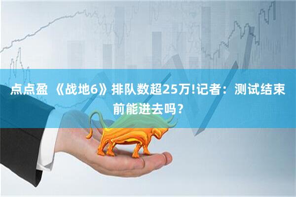 点点盈 《战地6》排队数超25万!记者：测试结束前能进去吗？
