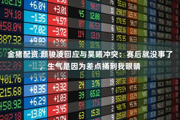 金猪配资 颜骏凌回应与吴曦冲突：赛后就没事了，生气是因为差点捅到我眼睛