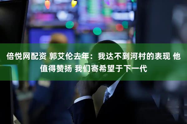 倍悦网配资 郭艾伦去年：我达不到河村的表现 他值得赞扬 我们寄希望于下一代