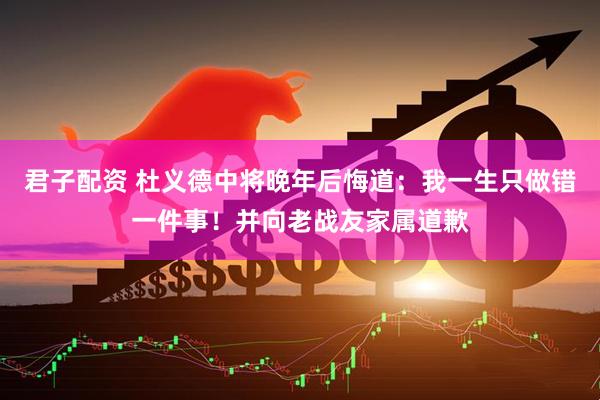君子配资 杜义德中将晚年后悔道：我一生只做错一件事！并向老战友家属道歉