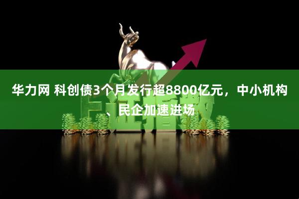 华力网 科创债3个月发行超8800亿元，中小机构、民企加速进场