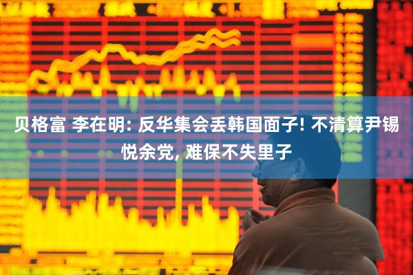 贝格富 李在明: 反华集会丢韩国面子! 不清算尹锡悦余党, 难保不失里子