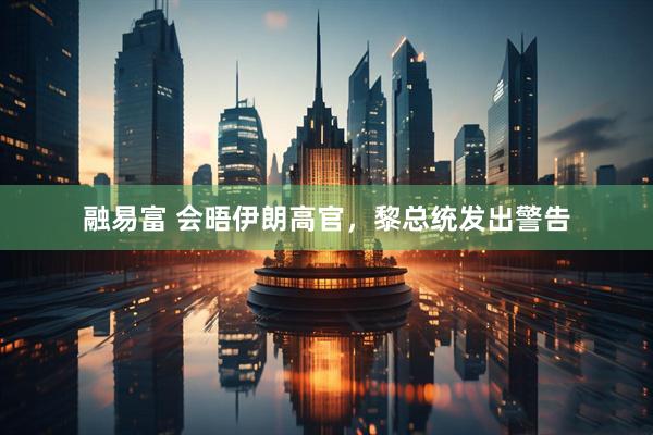融易富 会晤伊朗高官，黎总统发出警告