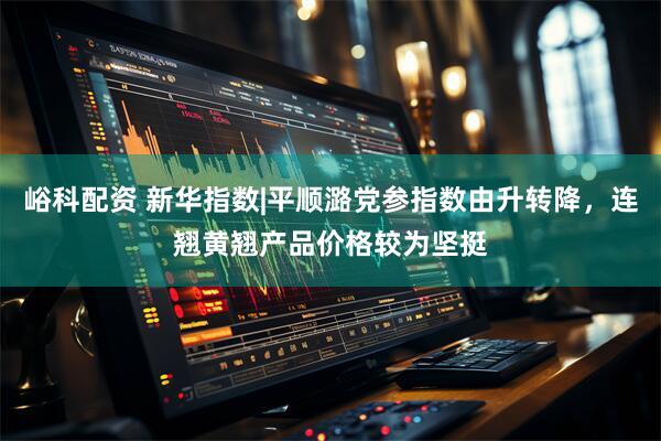 峪科配资 新华指数|平顺潞党参指数由升转降，连翘黄翘产品价格较为坚挺