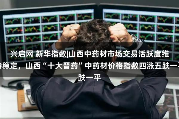 兴启网 新华指数|山西中药材市场交易活跃度维持稳定，山西“十大晋药”中药材价格指数四涨五跌一平
