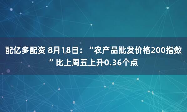 配亿多配资 8月18日：“农产品批发价格200指数”比上周五上升0.36个点